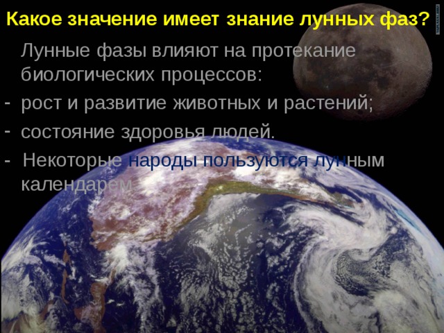 Какое значение имеет знание лунных фаз?  Лунные фазы влияют на протекание биологических процессов: рост и развитие животных и растений; состояние здоровья людей. - Некоторые народы пользуются лун ным календарем.