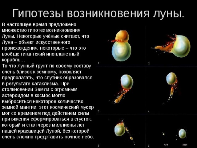 Гипотезы возникновения луны. В настоящее время предложено множество гипотез возникновения Луны. Некоторые учёные считают, что Луна – объект искусственного происхождения, некоторые – что это вообще гигантский инопланетный корабль… То что лунный грунт по своему составу очень близок к земному, позволяет предполагать, что спутник образовался в результате катаклизма. При столкновении Земли с огромным астероидом в космос могло выброситься некоторое количество земной мантии, этот космический мусор мог со временем под действием силы притяжения сформироваться в сгусток, который и стал через миллионы лет нашей красавицей Луной, без которой очень сложно представить ночное небо.