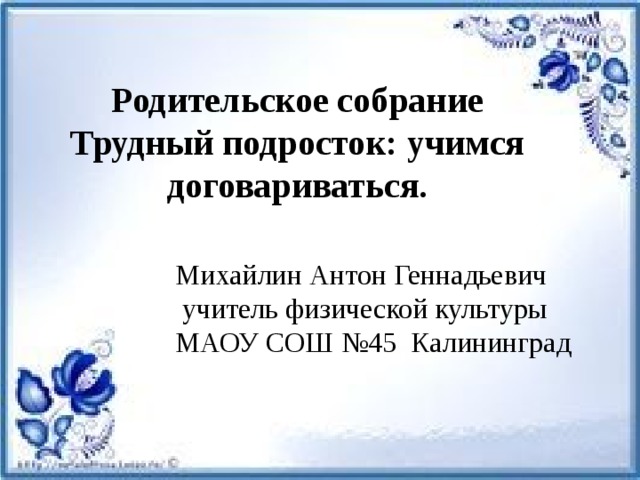 Родительское собрание Трудный подросток: учимся договариваться.   Михайлин Антон Геннадьевич  учитель физической культуры МАОУ СОШ №45 Калининград