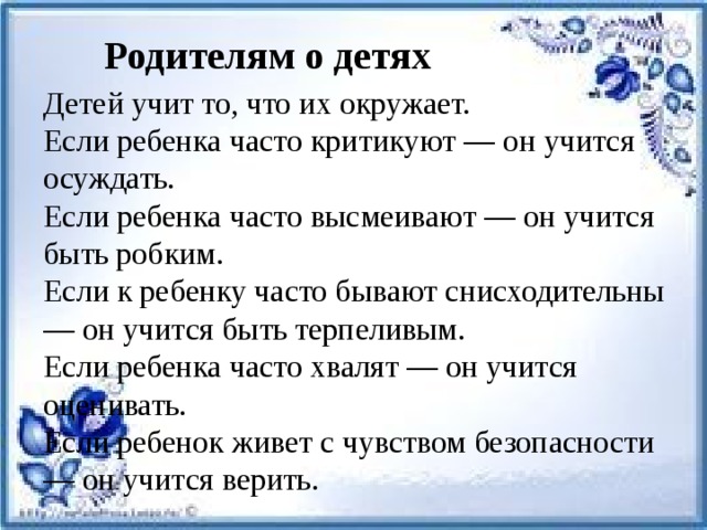 Родителям о детях   Детей учит то, что их окружает. Если ребенка часто критикуют — он учится осуждать. Если ребенка часто высмеивают — он учится быть робким. Если к ребенку часто бывают снисходительны — он учится быть терпеливым. Если ребенка часто хвалят — он учится оценивать. Если ребенок живет с чувством безопасности — он учится верить.