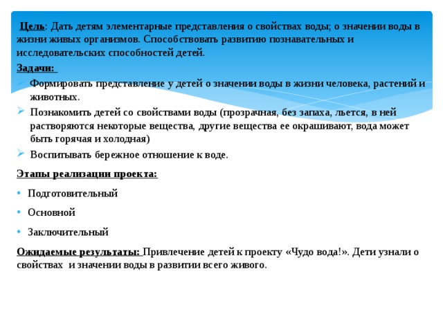 Цель : Дать детям элементарные представления о свойствах воды; о значении воды в жизни живых организмов. Способствовать развитию познавательных и исследовательских способностей детей. Задачи: Формировать представление у детей о значении воды в жизни человека, растений и животных. Познакомить детей со свойствами воды (прозрачная, без запаха, льется, в ней растворяются некоторые вещества, другие вещества ее окрашивают, вода может быть горячая и холодная) Воспитывать бережное отношение к воде. Этапы реализации проекта: Подготовительный Основной Заключительный Ожидаемые результаты: Привлечение детей к проекту «Чудо вода!». Дети узнали о свойствах и значении воды в развитии всего живого.