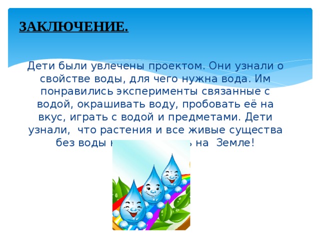 ЗАКЛЮЧЕНИЕ.   Дети были увлечены проектом. Они узнали о свойстве воды, для чего нужна вода. Им понравились эксперименты связанные с водой, окрашивать воду, пробовать её на вкус, играть с водой и предметами. Дети узнали, что растения и все живые существа без воды не могут жить на Земле!