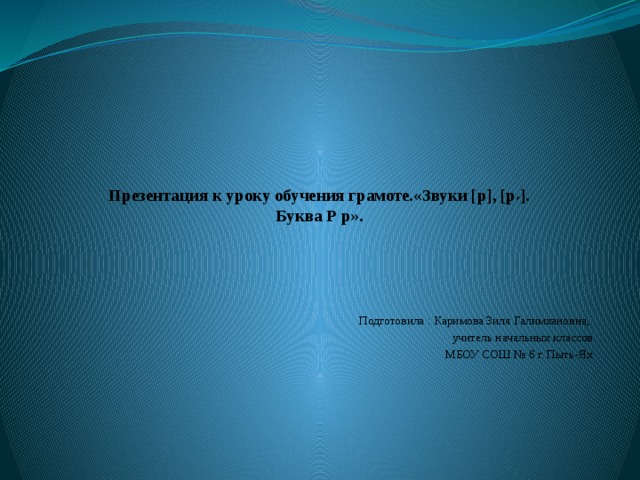 Презентация к уроку обучения грамоте.«Звуки [р], [р , ].  Буква Р р».      Подготовила : Каримова Зиля Галимхановна, учитель начальных классов МБОУ СОШ № 6 г. Пыть-Ях