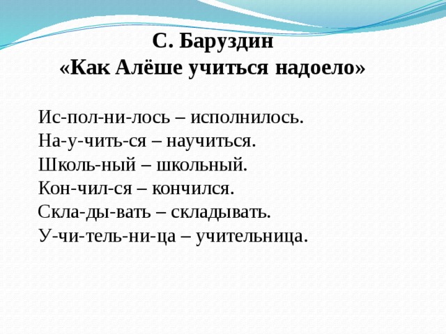 С. Баруздин «Как Алёше учиться надоело» Ис-пол-ни-лось – исполнилось. На-у-чить-ся – научиться. Школь-ный – школьный. Кон-чил-ся – кончился. Скла-ды-вать – складывать. У-чи-тель-ни-ца – учительница.