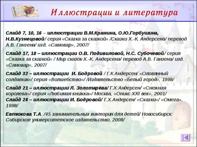 Слайд 7, 10, 16 – иллюстрации В.М.Крамина, О.Ю.Горбушина, Н.В.Кузнецовой / серия «Сказка за сказкой» /Сказки Х.-К. Андерсена/ перевод А.В. Ганзена/ изд. «Самовар», 2007/  Слайд 17, 18 – иллюстрации О.В. Подивиловой, Н.С. Субочевой / серия «Сказка за сказкой» / Мир сказок Х.-К. Андерсена/ перевод А.В. Ганзена/ изд. «Самовар», 2007/  Слайд 32 – иллюстрации И. Бодровой / Г.К Андерсен/ «Оловянный солдатик»/ серия «Волшебство»/ /Издательство «Белый город», 1998/  Слайд 21 – иллюстрации Л. Золотарёва/ Г.Х.Андерсен/ «Снежная королева»/ серия «Любимая книжка»/ Москва, «Оникс XXI век», 2001/ Слайд 28 – иллюстрации И. Бодровой/ Г.Х.Андерсен/ «Сказки»/ «Омега», 1998/  Евтюкова Т.А . /45 занимательных викторин для детей/ Новосибирск: Сибирское университетское издательство, 2008/