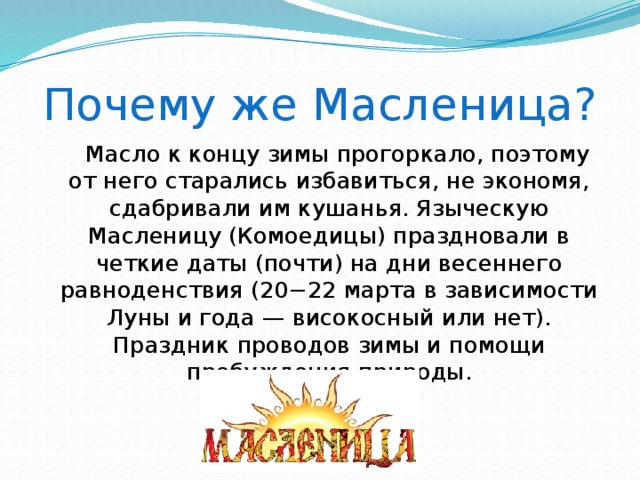 Почему же Масленица?  Масло к концу зимы прогоркало, поэтому от него старались избавиться, не экономя, сдабривали им кушанья. Языческую Масленицу (Комоедицы) праздновали в четкие даты (почти) на дни весеннего равноденствия (20−22 марта в зависимости Луны и года — високосный или нет). Праздник проводов зимы и помощи пробуждения природы.