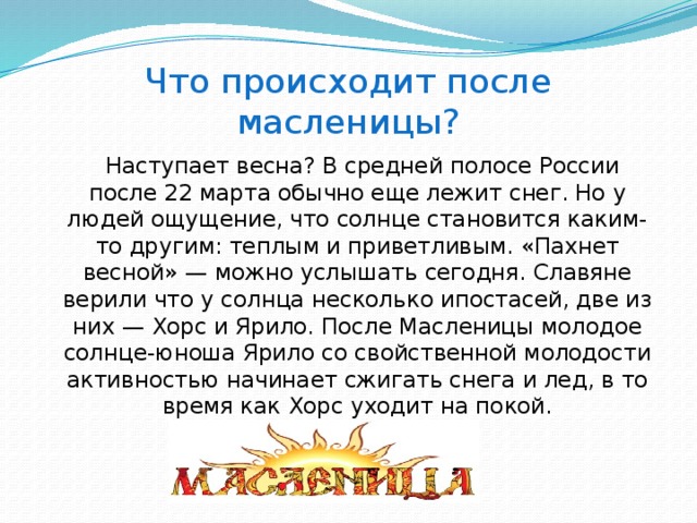 Что происходит после масленицы?  Наступает весна? В средней полосе России после 22 марта обычно еще лежит снег. Но у людей ощущение, что солнце становится каким-то другим: теплым и приветливым. «Пахнет весной» — можно услышать сегодня. Славяне верили что у солнца несколько ипостасей, две из них — Хорс и Ярило. После Масленицы молодое солнце-юноша Ярило со свойственной молодости активностью начинает сжигать снега и лед, в то время как Хорс уходит на покой.