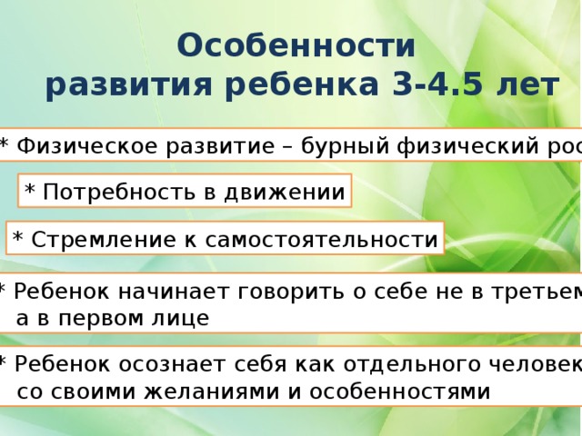 Особенности развития ребенка 3-4.5 лет * Физическое развитие – бурный физический рост * Потребность в движении * Стремление к самостоятельности * Ребенок начинает говорить о себе не в третьем,  а в первом лице * Ребенок осознает себя как отдельного человека  со своими желаниями и особенностями