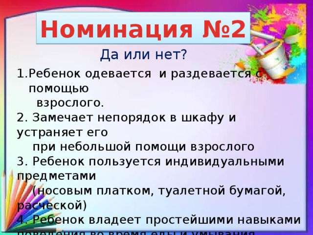 Номинация №2 Да или нет? Ребенок одевается и раздевается с помощью  взрослого. 2. Замечает непорядок в шкафу и устраняет его  при небольшой помощи взрослого 3. Ребенок пользуется индивидуальными предметами  (носовым платком, туалетной бумагой, расческой) 4. Ребенок владеет простейшими навыками поведения во время еды и умывания