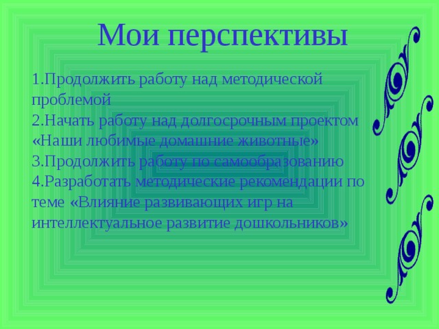 Мои перспективы 1.Продолжить работу над методической проблемой 2.Начать работу над долгосрочным проектом «Наши любимые домашние животные» 3.Продолжить работу по самообразованию 4.Разработать методические рекомендации по теме «Влияние развивающих игр на интеллектуальное развитие дошкольников»