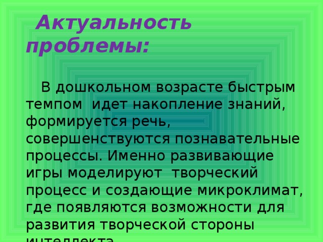 Актуальность проблемы:    В дошкольном возрасте быстрым темпом идет накопление знаний, формируется речь, совершенствуются познавательные процессы. Именно развивающие игры моделируют творческий процесс и создающие микроклимат, где появляются возможности для развития творческой стороны интеллекта.