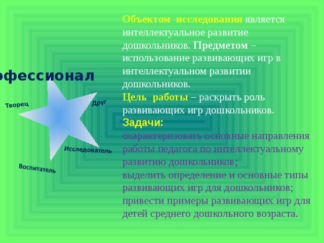 Объектом  исследования  является интеллектуальное развитие дошкольников.  Предметом  – использование развивающих игр в интеллектуальном развитии дошкольников. Цель  работы  – раскрыть роль развивающих игр дошкольников. Задачи:  охарактеризовать основные направления работы педагога по интеллектуальному развитию дошкольников; выделить определение и основные типы развивающих игр для дошкольников; привести примеры развивающих игр для детей среднего дошкольного возраста.  Профессионал