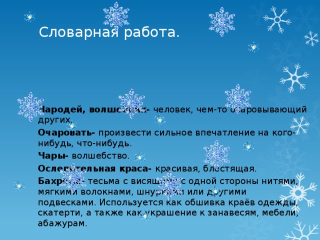 Словарная работа.                 Чародей, волшебник- человек, чем-то очаровывающий других. Очаровать- произвести сильное впечатление на кого-нибудь, что-нибудь. Чары- волшебство. Ослепительная краса- красивая, блестящая. Бахрома - тесьма с висящими с одной стороны нитями, мягкими волокнами, шнурками или другими подвесками. Используется как обшивка краёв одежды, скатерти, а также как украшение к занавесям, мебели, абажурам.