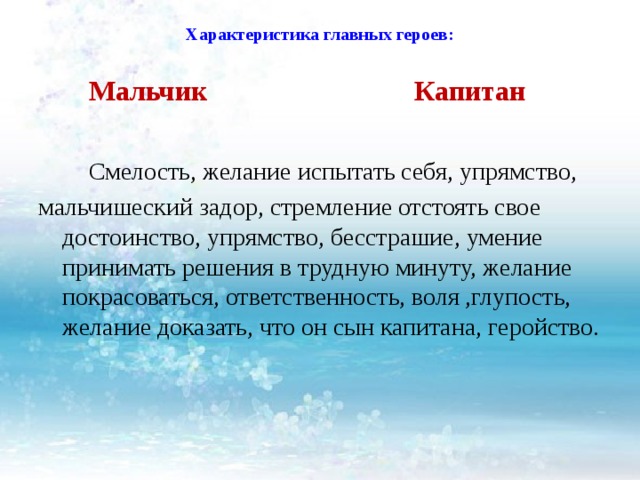 Характеристика главных героев:    Мальчик Капитан  Смелость, желание испытать себя, упрямство, мальчишеский задор, стремление отстоять свое достоинство, упрямство, бесстрашие, умение принимать решения в трудную минуту, желание покрасоваться, ответственность, воля ,глупость, желание доказать, что он сын капитана,  геройство.