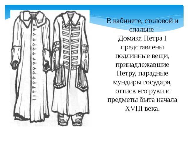 В кабинете, столовой и спальне Домика Петра I представлены подлинные вещи, принадлежавшие Петру, парадные мундиры государя, оттиск его руки и предметы быта начала XVIII века.