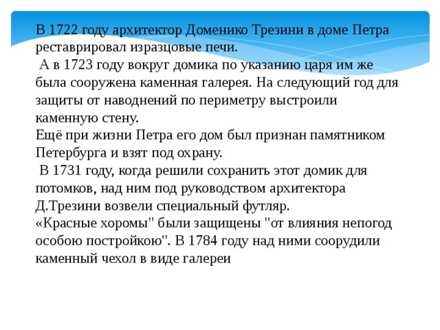 В 1722 году архитектор Доменико Трезини в доме Петра реставрировал изразцовые печи.  А в 1723 году вокруг домика по указанию царя им же была сооружена каменная галерея. На следующий год для защиты от наводнений по периметру выстроили каменную стену. Ещё при жизни Петра его дом был признан памятником Петербурга и взят под охрану.  В 1731 году, когда решили сохранить этот домик для потомков, над ним под руководством архитектора Д.Трезини возвели специальный футляр. «Красные хоромы