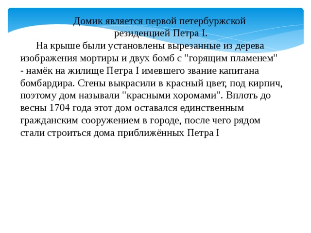 Домик является первой петербуржской  резиденцией Петра I. На крыше были установлены вырезанные из дерева изображения мортиры и двух бомб с 