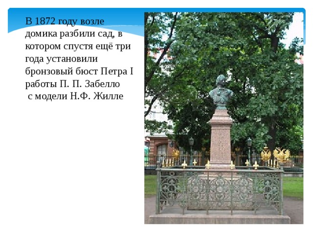 В 1872 году возле домика разбили сад, в котором спустя ещё три года установили бронзовый бюст Петра I работы П. П. Забелло  с модели Н.Ф. Жилле