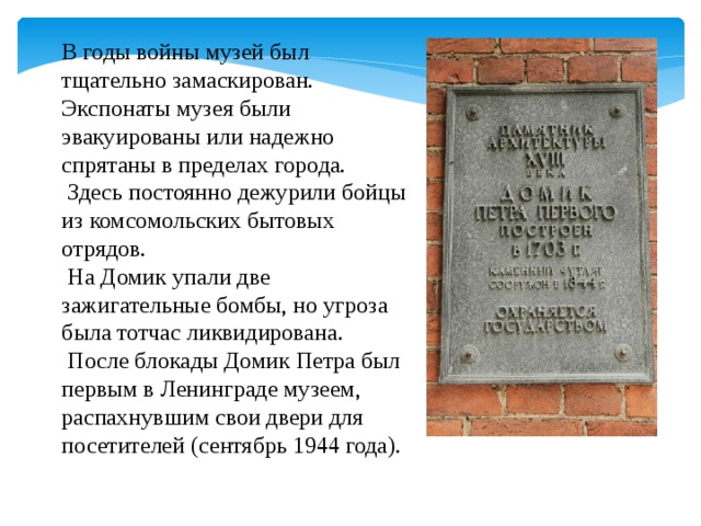 В годы войны музей был тщательно замаскирован. Экспонаты музея были эвакуированы или надежно спрятаны в пределах города.  Здесь постоянно дежурили бойцы из комсомольских бытовых отрядов.  На Домик упали две зажигательные бомбы, но угроза была тотчас ликвидирована.  После блокады Домик Петра был первым в Ленинграде музеем, распахнувшим свои двери для посетителей (сентябрь 1944 года).