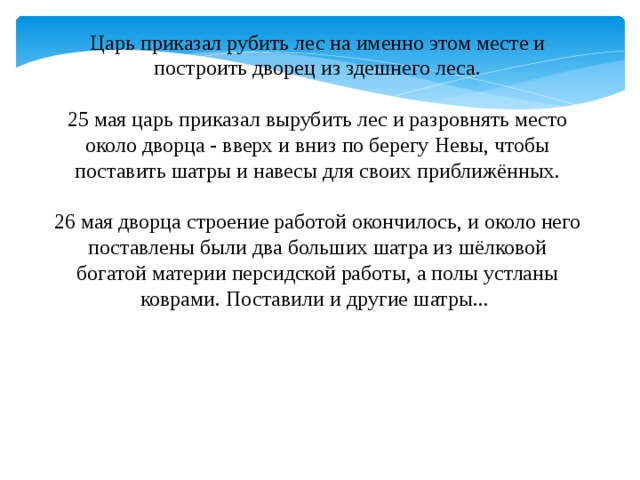 Царь приказал рубить лес на именно этом месте и построить дворец из здешнего леса.  25 мая царь приказал вырубить лес и разровнять место около дворца - вверх и вниз по берегу Невы, чтобы поставить шатры и навесы для своих приближённых.  26 мая дворца строение работой окончилось, и около него поставлены были два больших шатра из шёлковой богатой материи персидской работы, а полы устланы коврами. Поставили и другие шатры...