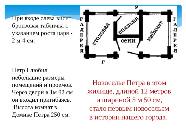 При входе слева висит бронзовая табличка с указанием роста царя - 2 м 4 см. Петр I любил небольшие размеры помещений и проемов. Через двери в 1м 82 см он входил пригибаясь.  Высота комнат в Домике Петра 250 см. Новоселье Петра в этом жилище, длиной 12 метров и шириной 5 м 50 см,  стало первым новосельем в истории нашего города.