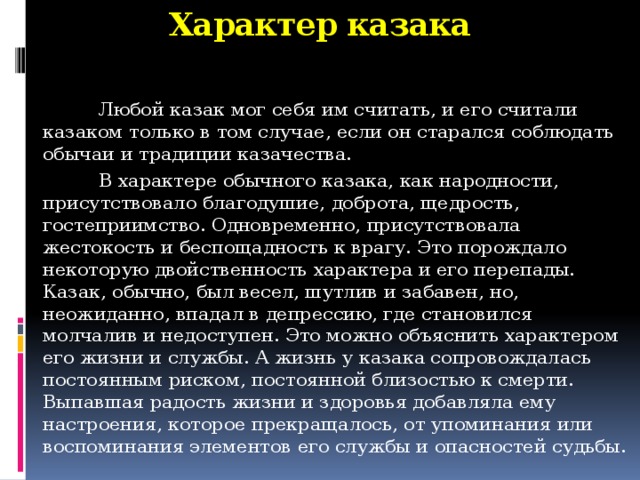 Характер казака  Любой казак мог себя им считать, и его считали казаком только в том случае, если он старался соблюдать обычаи и традиции казачества.  В характере обычного казака, как народности, присутствовало благодушие, доброта, щедрость, гостеприимство. Одновременно, присутствовала жестокость и беспощадность к врагу. Это порождало некоторую двойственность характера и его перепады. Казак, обычно, был весел, шутлив и забавен, но, неожиданно, впадал в депрессию, где становился молчалив и недоступен. Это можно объяснить характером его жизни и службы. А жизнь у казака сопровождалась постоянным риском, постоянной близостью к смерти. Выпавшая радость жизни и здоровья добавляла ему настроения, которое прекращалось, от упоминания или воспоминания элементов его службы и опасностей судьбы.