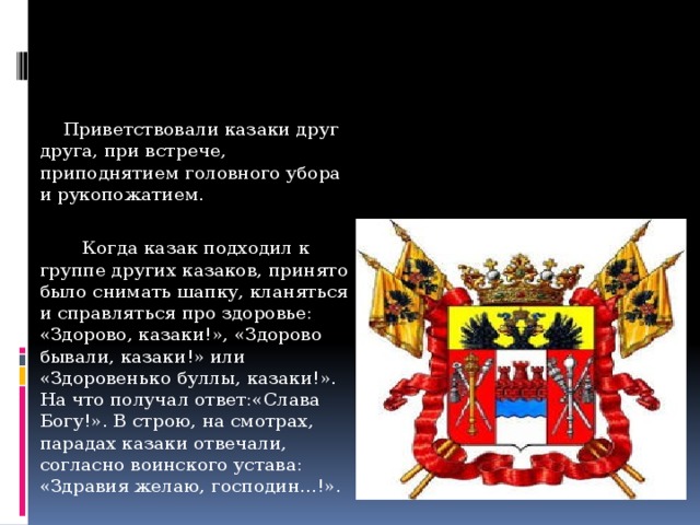 Во время исполнения гимна Войска донского или гимна России, казаки были обязаны снимать головные уборы, что требовалось уставом.     Приветствовали казаки друг друга, при встрече, приподнятием головного убора и рукопожатием.  Когда казак подходил к группе других казаков, принято было снимать шапку, кланяться и справляться про здоровье: «Здорово, казаки!», «Здорово бывали, казаки!» или «Здоровенько буллы, казаки!». На что получал ответ:«Слава Богу!». В строю, на смотрах, парадах казаки отвечали, согласно воинского устава: «Здравия желаю, господин...!».