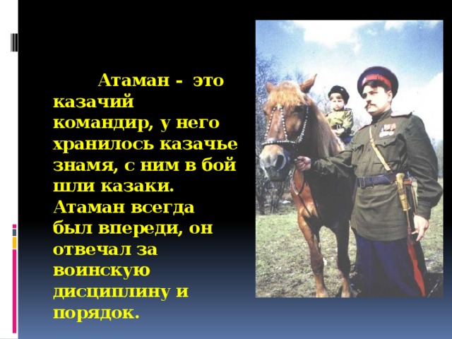 Атаман - это казачий командир, у него хранилось казачье знамя, с ним в бой шли казаки. Атаман всегда был впереди, он отвечал за воинскую дисциплину и порядок.