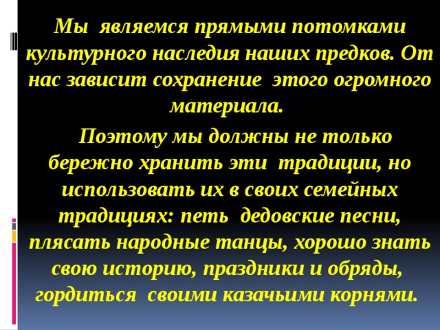 Мы  являемся прямыми потомками культурного наследия наших предков. От нас зависит сохранение этого огромного материала.  Поэтому мы должны не только бережно хранить эти традиции, но использовать их в своих семейных традициях: петь дедовские песни, плясать народные танцы, хорошо знать свою историю, праздники и обряды, гордиться  своими казачьими корнями.