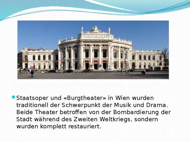 Staatsoper und «Burgtheater» in Wien wurden traditionell der Schwerpunkt der Musik und Drama. Beide Theater betroffen von der Bombardierung der Stadt während des Zweiten Weltkriegs, sondern wurden komplett restauriert.