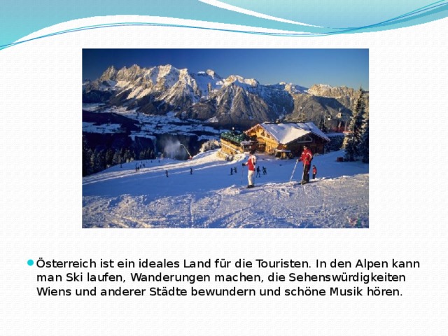 Österreich ist ein ideales Land für die Touristen. In den Alpen kann man Ski laufen, Wanderungen machen, die Sehenswürdigkeiten Wiens und anderer Städte bewundern und schöne Musik hören.