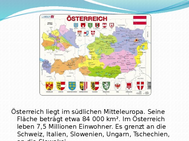 Österreich liegt im südlichen Mitteleuropa. Seine Fläche beträgt etwa 84 000 km². Im Österreich leben 7,5 Millionen Einwohner. Es grenzt an die Schweiz, Italien, Slowenien, Ungarn, Tschechien, an die Slowakei.