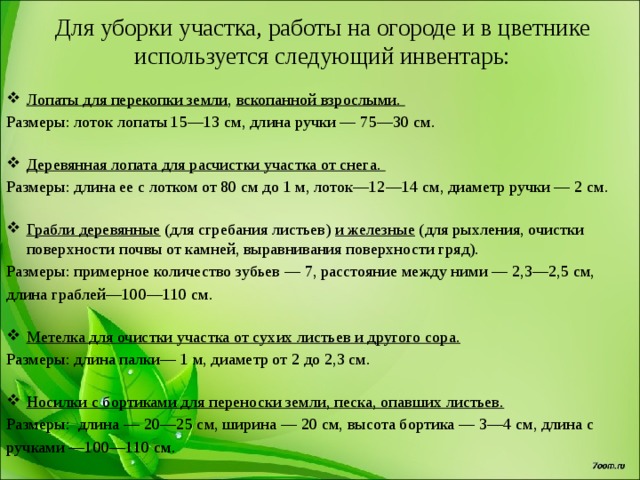 Для уборки участка, работы на огороде и в цветнике используется следующий инвентарь: Лопаты для перекопки земли , вскопанной взрослыми. Размеры: лоток лопаты 15—13 см, длина ручки — 75—30 см.   Деревянная лопата для расчистки участка от снега.  Размеры: длина ее с лотком от 80 см до 1 м, лоток—12—14 см, диаметр ручки — 2 см.   Грабли деревянные (для сгребания листьев) и железные (для рыхления, очистки поверхности почвы от камней, выравнивания поверхности гряд). Размеры: примерное количество зубьев — 7, расстояние между ними — 2,3—2,5 см, длина граблей—100—110 см.   Метелка для очистки участка от сухих листьев и другого сора.  Размеры: длина палки— 1 м, диаметр от 2 до 2,3 см.   Носилки с бортиками для переноски земли, песка, опавших листьев.  Размеры: длина — 20—25 см, ширина — 20 см, высота бортика — 3—4 см, длина с ручками —100—110 см.