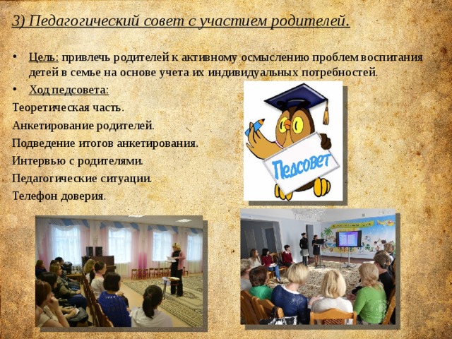 3) Педагогический совет с участием родителей.   Цель: привлечь родителей к активному осмыслению проблем воспитания детей в семье на основе учета их индивидуальных потребностей. Ход педсовета: Теоретическая часть. Анкетирование родителей. Подведение итогов анкетирования. Интервью с родителями. Педагогические ситуации. Телефон доверия.