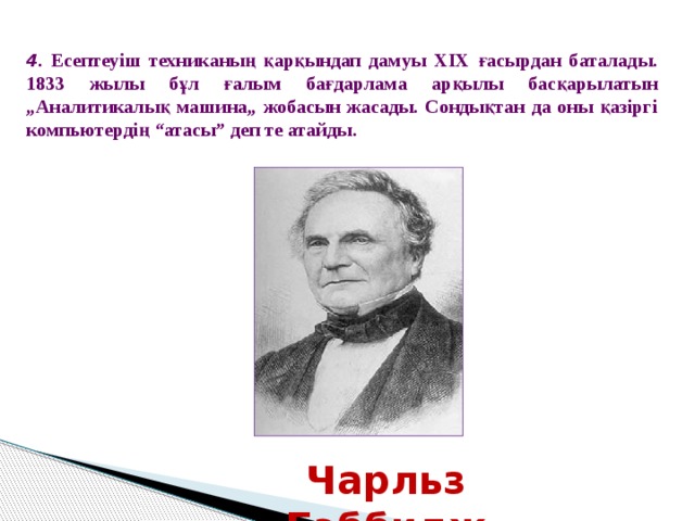 4 . Есептеуіш техниканың қарқындап дамуы ХІХ ғасырдан баталады. 1833 жылы бұл ғалым бағдарлама арқылы басқарылатын „Аналитикалық машина„ жобасын жасады. Сондықтан да оны қазіргі компьютердің “атасы” деп те атайды. Чарльз Бэббидж