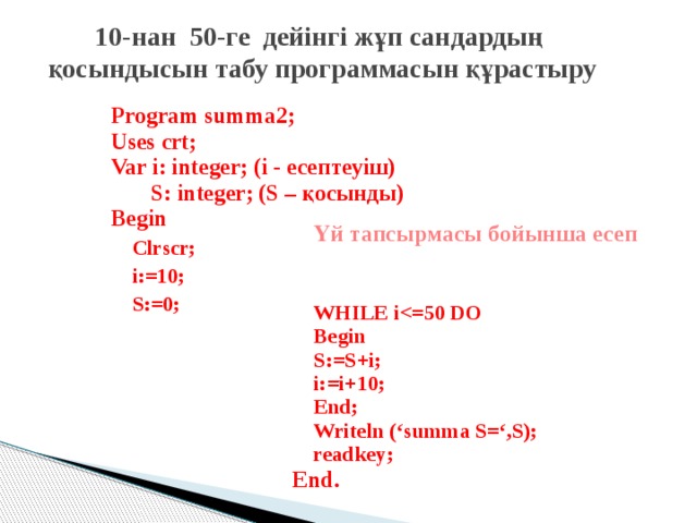 10-нан 50-ге дейінгі жұп сандардың  қосындысын табу программасын құрастыру Program summa2; Uses crt; Var i: integer; (і - есептеуіш)  S: integer; (S – қосынды) Begin Clrscr; i:=10; S:=0; Үй тапсырмасы бойынша есеп WHILE i Begin S:=S+i; i:=i+10; End; Writeln (‘summa S=‘,S); readkey; End.