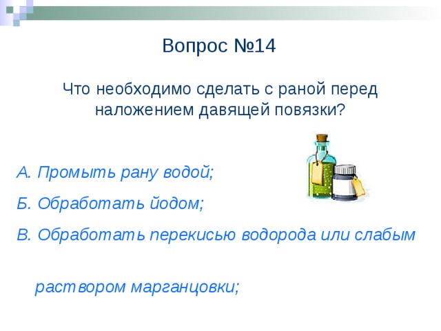 Вопрос №14 Что необходимо сделать с раной перед наложением давящей повязки? А. Промыть рану водой; Б. Обработать йодом; В. Обработать перекисью водорода или слабым  раствором марганцовки;