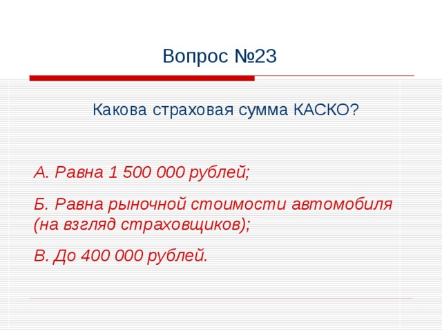 Вопрос №23 Какова страховая сумма КАСКО?  А. Равна 1 500 000 рублей; Б. Равна рыночной стоимости автомобиля (на взгляд страховщиков); В. До 400 000 рублей.
