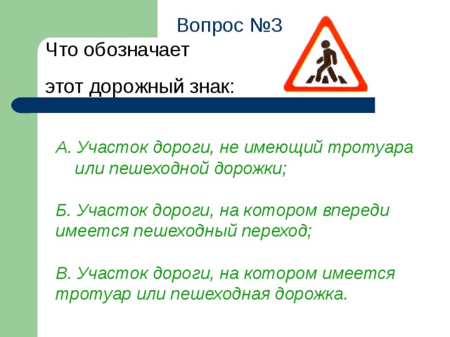 Вопрос №3 Что обозначает  этот дорожный знак: А. Участок дороги, не имеющий тротуара  или пешеходной дорожки;  Б. Участок дороги, на котором впереди имеется пешеходный переход;  В. Участок дороги, на котором имеется тротуар или пешеходная дорожка.