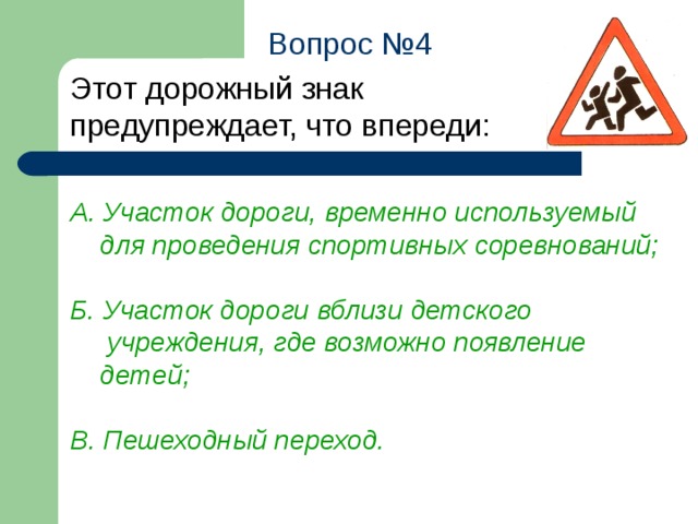 Вопрос №4 Этот дорожный знак предупреждает, что впереди: А. Участок дороги, временно используемый  для проведения спортивных соревнований;  Б. Участок дороги вблизи детского  учреждения, где возможно появление  детей;  В. Пешеходный переход.