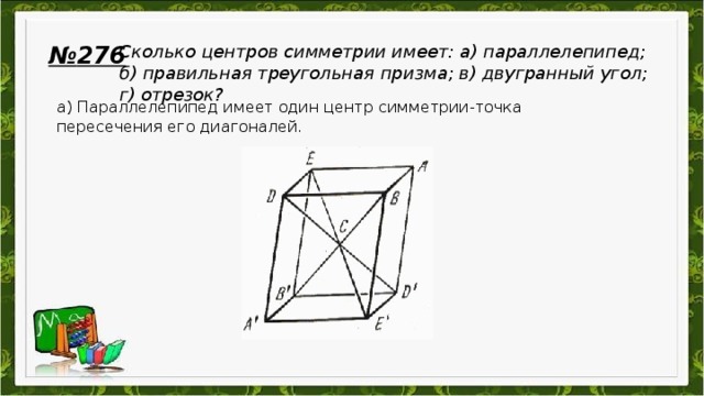 № 276 Сколько центров симметрии имеет: а) параллелепипед; б) правильная треугольная призма; в) двугранный угол; г) отрезок?  а) Параллелепипед имеет один центр симметрии-точка пересечения его диагоналей.