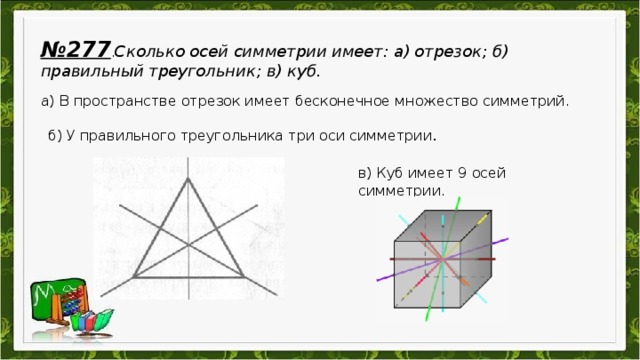 № 277 . Сколько осей симметрии имеет: а) отрезок; б) правильный треугольник; в) куб. а) В пространстве отрезок имеет бесконечное множество симметрий . б) У правильного треугольника три оси симметрии . в) Куб имеет 9 осей симметрии.