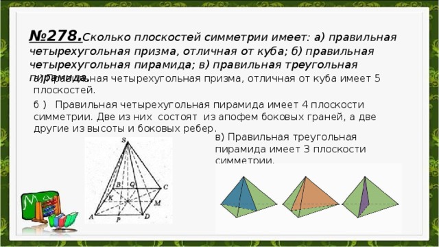 № 278. Сколько плоскостей симметрии имеет: а) правильная четырехугольная призма, отличная от куба; б) правильная четырехугольная пирамида; в) правильная треугольная пирамида.  а) Правильная четырехугольная призма, отличная от куба имеет 5 плоскостей.  б ) Правильная четырехугольная пирамида имеет 4 плоскости симметрии. Две из них состоят из апофем боковых граней, а две другие из высоты и боковых ребер. в) Правильная треугольная пирамида имеет 3 плоскости симметрии.