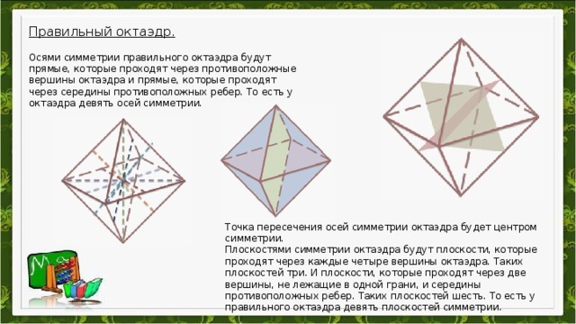 Правильный октаэдр.  Осями симметрии правильного октаэдра будут прямые, которые проходят через противоположные вершины октаэдра и прямые, которые проходят через середины противоположных ребер. То есть у октаэдра девять осей симметрии. Точка пересечения осей симметрии октаэдра будет центром симметрии. Плоскостями симметрии октаэдра будут плоскости, которые проходят через каждые четыре вершины октаэдра. Таких плоскостей три. И плоскости, которые проходят через две вершины, не лежащие в одной грани, и середины противоположных ребер. Таких плоскостей шесть. То есть у правильного октаэдра девять плоскостей симметрии.