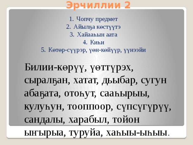 Эрчиллии 2 Чопчу предмет Айылҕа көстүүтэ Хайааһын аата Киһи Көтөр-сүүрэр, үөн-көйүүр, үүнээйи  Билии-көрүү, үөттүрэх, сыралҕан, хатат, дьыбар, сугун абаҕата, отоһут, сааһырыы, кулуһун, тооппоор, сүпсүгүрүү, сандалы, харабыл, тойон ыҥырыа, туруйа, хаһыы-ыһыы .