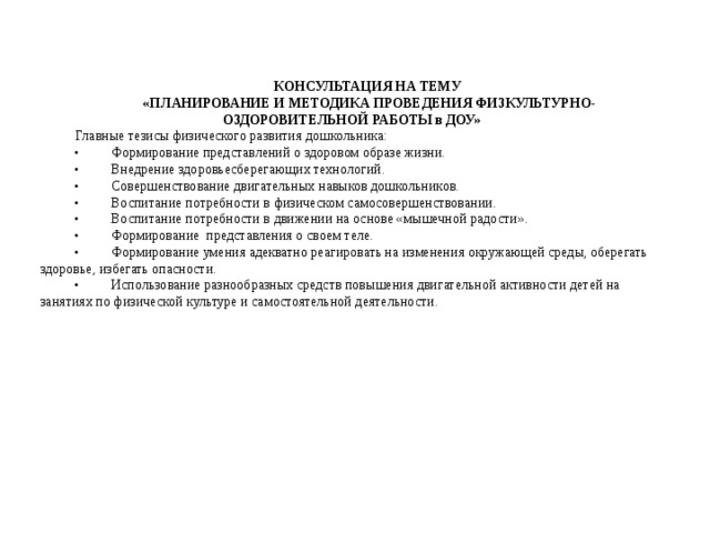 КОНСУЛЬТАЦИЯ НА ТЕМУ «ПЛАНИРОВАНИЕ И МЕТОДИКА ПРОВЕДЕНИЯ ФИЗКУЛЬТУРНО-ОЗДОРОВИТЕЛЬНОЙ РАБОТЫ в ДОУ» Главные тезисы физического развития дошкольника: •  Формирование представлений о здоровом образе жизни. •  Внедрение здоровьесберегающих технологий. •  Совершенствование двигательных навыков дошкольников. •  Воспитание потребности в физическом самосовершенствовании. •  Воспитание потребности в движении на основе «мышечной радости». •  Формирование представления о своем теле. •  Формирование умения адекватно реагировать на изменения окружающей среды, оберегать здоровье, избегать опасности. •  Использование разнообразных средств повышения двигательной активности детей на занятиях по физической культуре и самостоятельной деятельности.