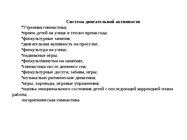 Система двигательной активности Утренняя гимнастика; прием детей на улице в теплое время года; физкультурные занятия; двигательная активность на прогулке; физкультура на улице; подвижные игры; физкультминутки на занятиях; гимнастика после дневного сна; физкультурные досуги, забавы, игры; музыкально-ритмические движения; игры, хороводы, игровые упражнения; оценка эмоционального состояния детей с последующей коррекцией плана работы; логоритмическая гимнастика