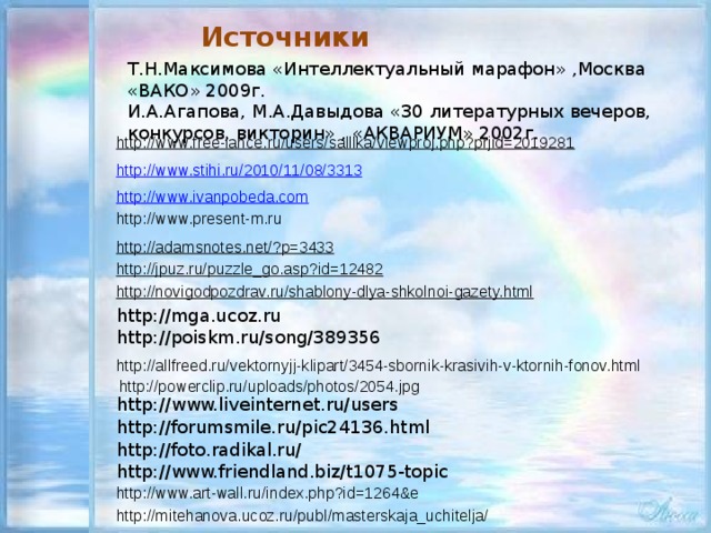 Источники Т.Н.Максимова «Интеллектуальный марафон» ,Москва «ВАКО» 2009г. И.А.Агапова, М.А.Давыдова «30 литературных вечеров, конкурсов, викторин» , «АКВАРИУМ» 2002г. http://www.free-lance.ru/users/salllka/viewproj.php?prjid=2019281 http://www.stihi.ru/2010/11/08/3313 http://www.ivanpobeda.com http ://www.present-m.ru http://adamsnotes.net/?p=3433 http://jpuz.ru/puzzle_go.asp?id=12482 http://novigodpozdrav.ru/shablony-dlya-shkolnoi-gazety.html http://mga.ucoz.ru http://poiskm.ru/song/389356 http://allfreed.ru/vektornyjj-klipart/3454-sbornik-krasivih-v-ktornih-fonov.html http://powerclip.ru/uploads/photos/2054.jpg http://www.liveinternet.ru/users http://forumsmile.ru/pic24136.html http://foto.radikal.ru/ http://www.friendland.biz/t1075-topic http://www.art-wall.ru/index.php?id=1264&e http://mitehanova.ucoz.ru/publ/masterskaja_uchitelja/