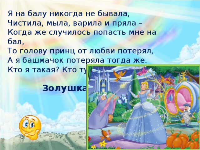 Я на балу никогда не бывала, Чистила, мыла, варила и пряла – Когда же случилось попасть мне на бал, То голову принц от любви потерял, А я башмачок потеряла тогда же. Кто я такая? Кто тут подскажет? Золушка