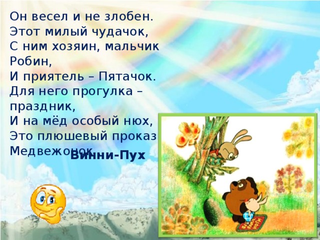 Он весел и не злобен. Этот милый чудачок, С ним хозяин, мальчик Робин, И приятель – Пятачок. Для него прогулка – праздник, И на мёд особый нюх, Это плюшевый проказник – Медвежонок … Винни-Пух